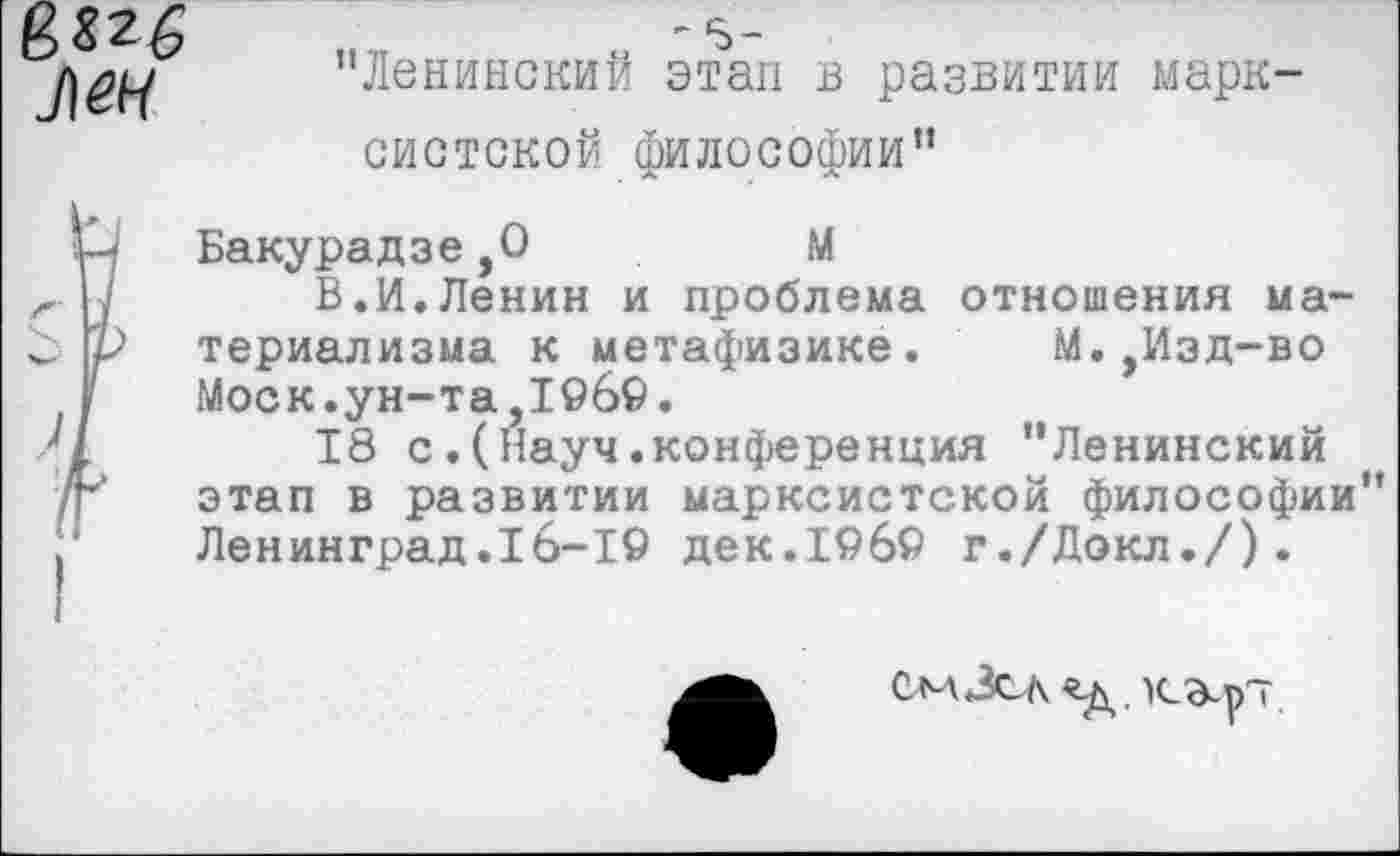 ﻿8
7)^
' 5-
"Ленинский этап в развитии марксистской философии"
Н Бакурадзе,0	М
х- н В.И.Ленин и проблема отношения ма-С р териализма к метафизике. М.,Изд-во
У Моск.ун-та,1969.
18 с.(Науч.конференция "Ленинский /г этап в развитии марксистской философии" Ленинград.16-19 дек.19б9 г./Докл./).
смЗсл «д